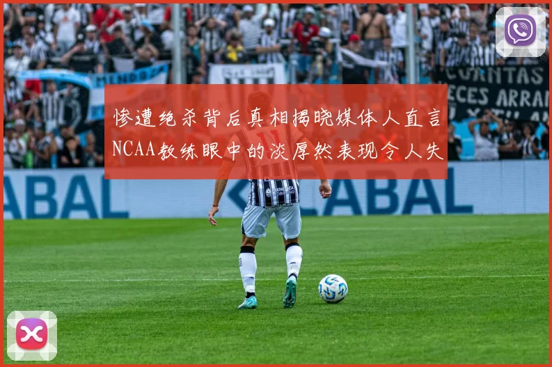 惨遭绝杀背后真相揭晓媒体人直言NCAA教练眼中的淡厚然表现令人失望