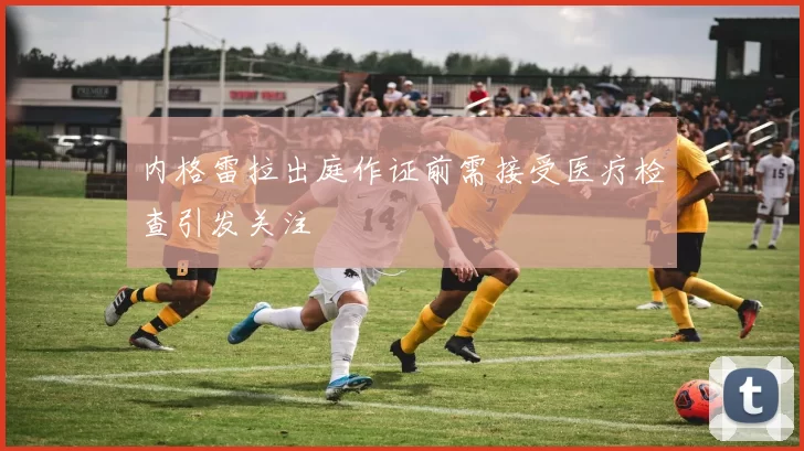 内格雷拉出庭作证前需接受医疗检查引发关注