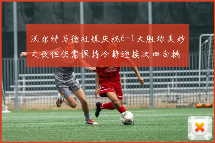 沃尔特马德社媒庆祝6-1大胜称美妙之夜但仍需保持冷静迎接次回合挑战