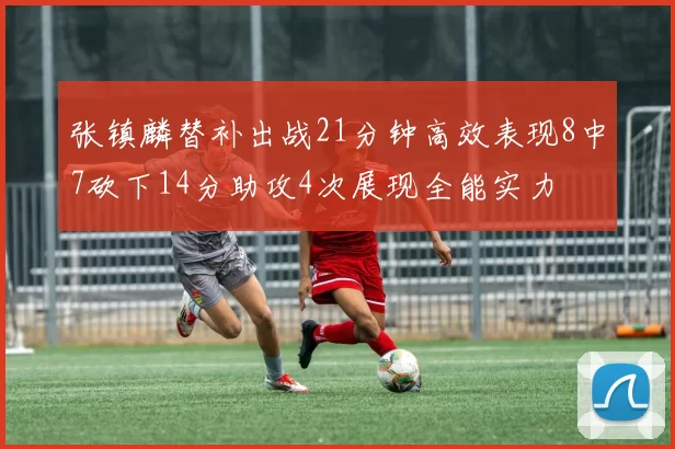 张镇麟替补出战21分钟高效表现8中7砍下14分助攻4次展现全能实力