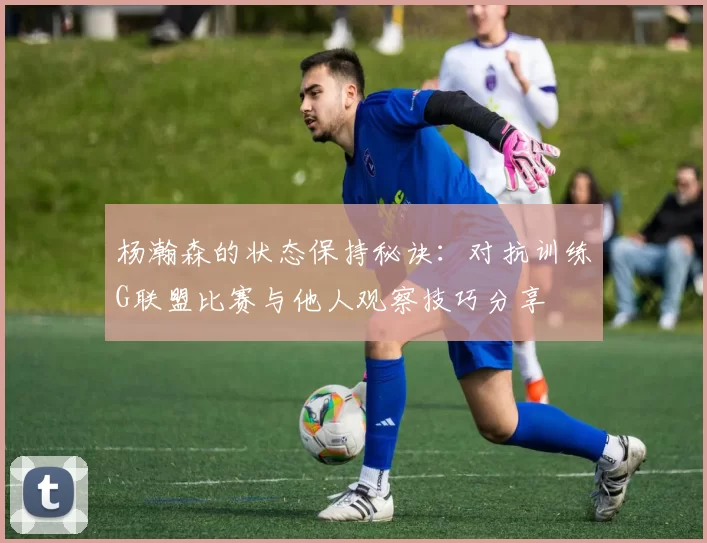 杨瀚森的状态保持秘诀：对抗训练G联盟比赛与他人观察技巧分享