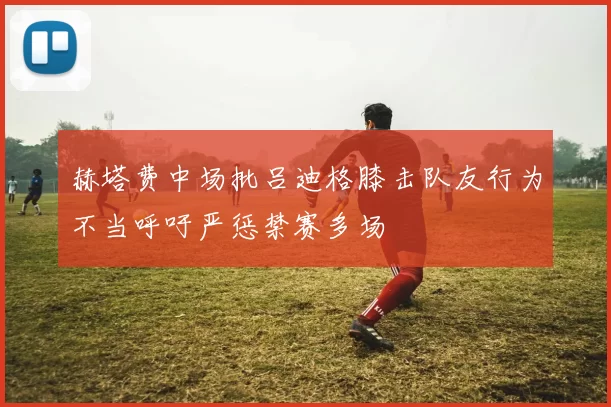 赫塔费中场批吕迪格膝击队友行为不当呼吁严惩禁赛多场
