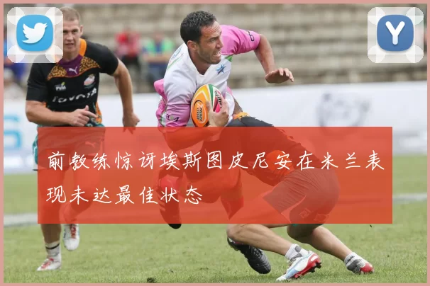 前教练惊讶埃斯图皮尼安在米兰表现未达最佳状态