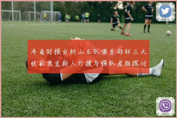 济南时报分析山东队俱乐部杯三大收获奖金新人外援与强队差距探讨