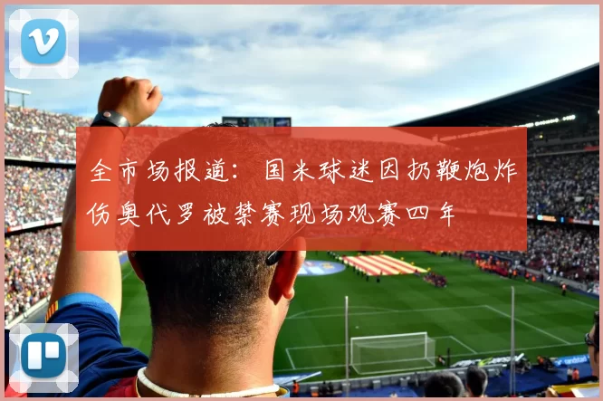 全市场报道：国米球迷因扔鞭炮炸伤奥代罗被禁赛现场观赛四年