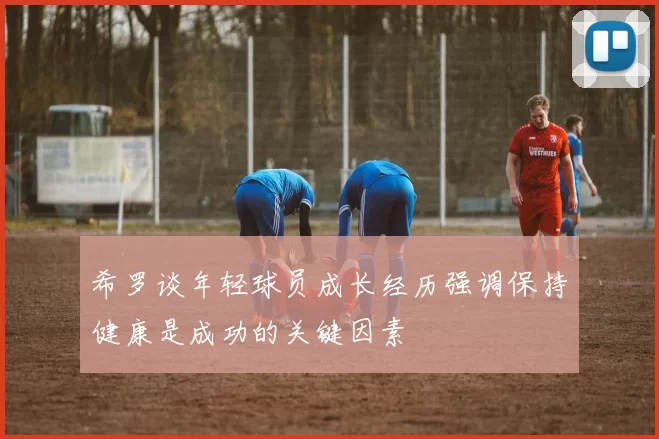 希罗谈年轻球员成长经历强调保持健康是成功的关键因素