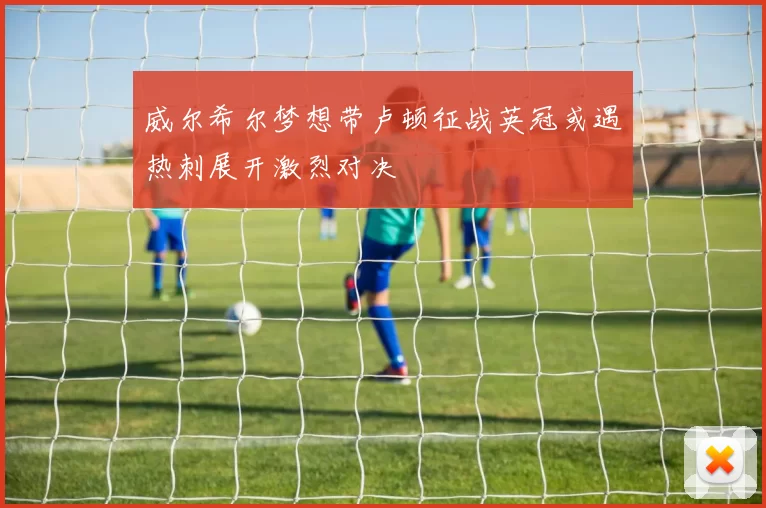 威尔希尔梦想带卢顿征战英冠或遇热刺展开激烈对决