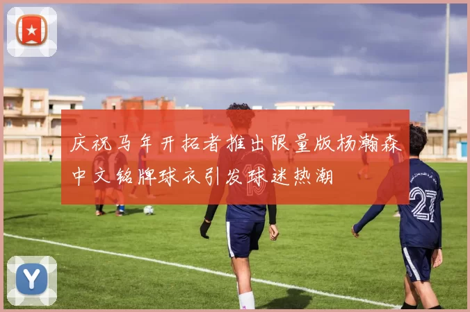 庆祝马年开拓者推出限量版杨瀚森中文铭牌球衣引发球迷热潮