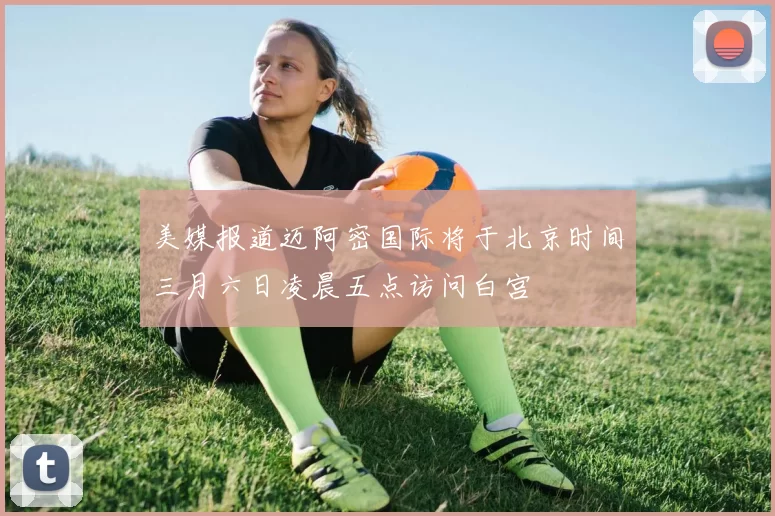 美媒报道迈阿密国际将于北京时间三月六日凌晨五点访问白宫