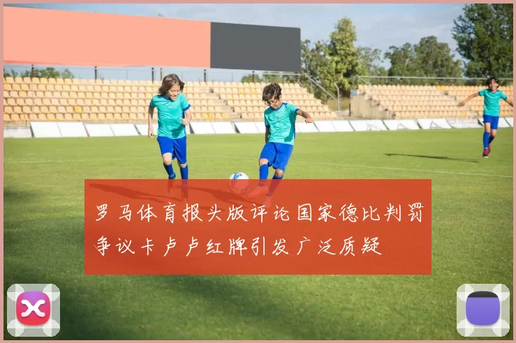 罗马体育报头版评论国家德比判罚争议卡卢卢红牌引发广泛质疑