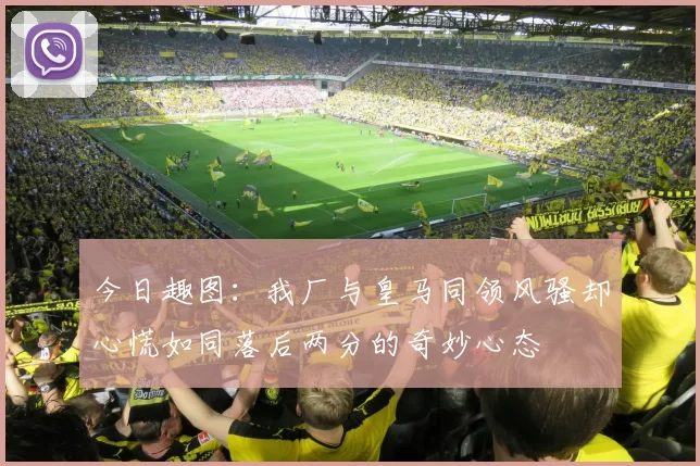今日趣图：我厂与皇马同领风骚却心慌如同落后两分的奇妙心态