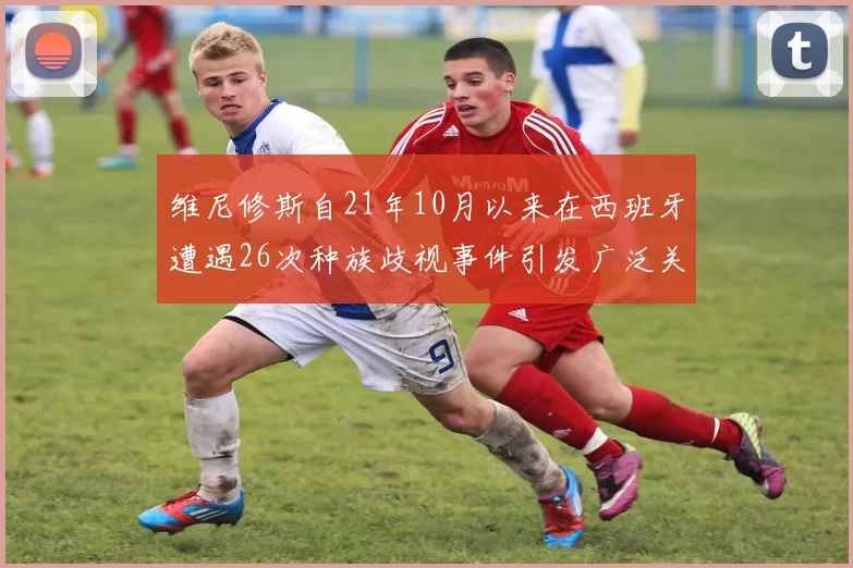 维尼修斯自21年10月以来在西班牙遭遇26次种族歧视事件引发广泛关注