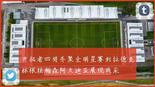 开拓者四将齐聚全明星赛利拉德克林根杨瀚森阿夫迪亚展现风采