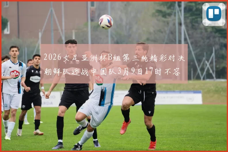 2026女足亚洲杯B组第三轮精彩对决朝鲜队迎战中国队3月9日17时不容错过