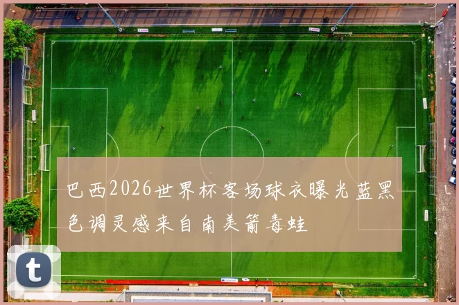 巴西2026世界杯客场球衣曝光蓝黑色调灵感来自南美箭毒蛙