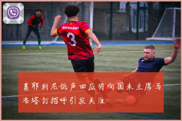 基耶利尼低声回应将向国米主席马洛塔打招呼引发关注