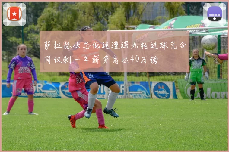 萨拉赫状态低迷遭遇九轮进球荒合同仅剩一年薪资高达40万镑