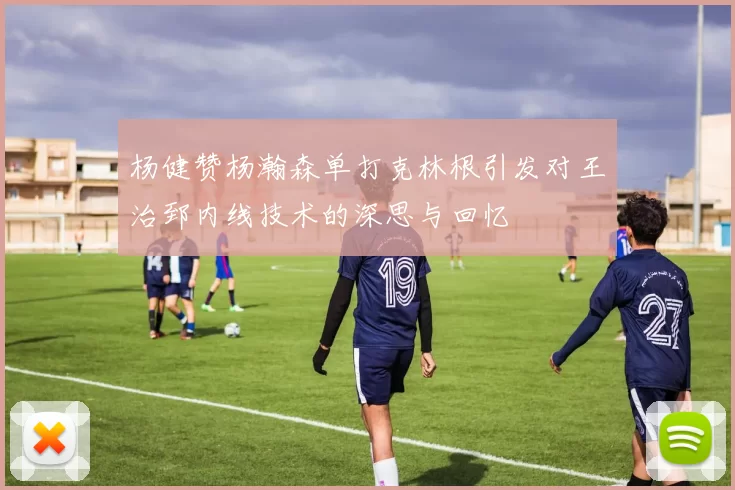 杨健赞杨瀚森单打克林根引发对王治郅内线技术的深思与回忆