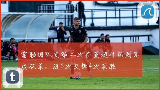 富勒姆队史第二次在英超对热刺完成双杀，近5次交锋4次获胜