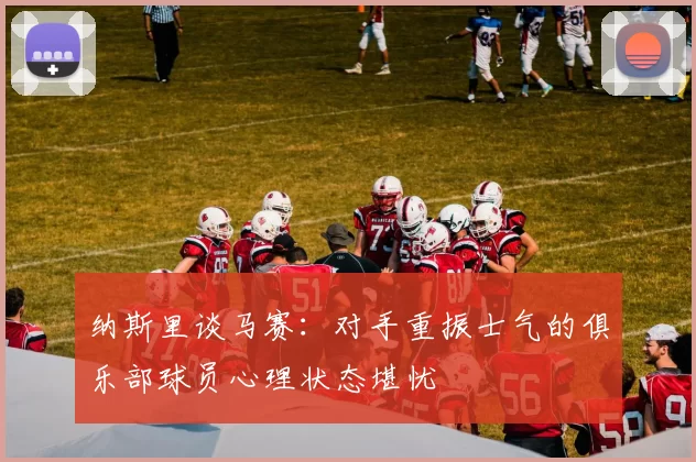 纳斯里谈马赛：对手重振士气的俱乐部球员心理状态堪忧