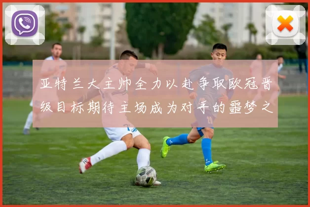 亚特兰大主帅全力以赴争取欧冠晋级目标期待主场成为对手的噩梦之地