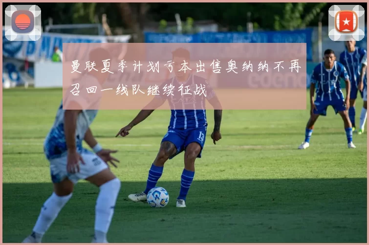 曼联夏季计划亏本出售奥纳纳不再召回一线队继续征战