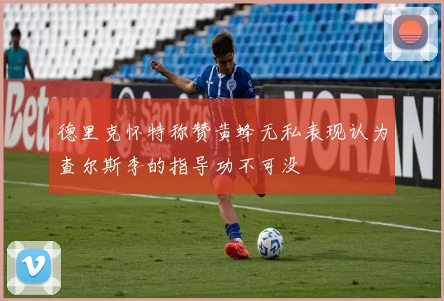 德里克怀特称赞黄蜂无私表现认为查尔斯李的指导功不可没