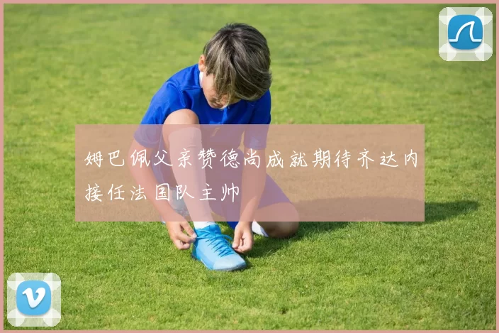 姆巴佩父亲赞德尚成就期待齐达内接任法国队主帅