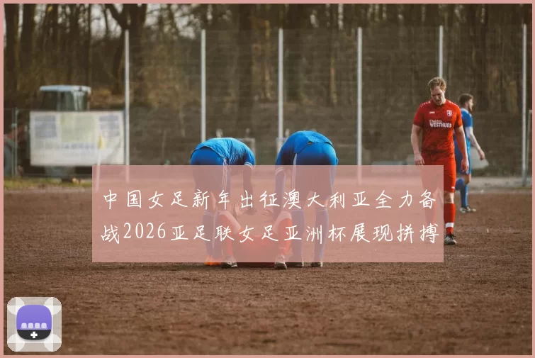 中国女足新年出征澳大利亚全力备战2026亚足联女足亚洲杯展现拼搏精神
