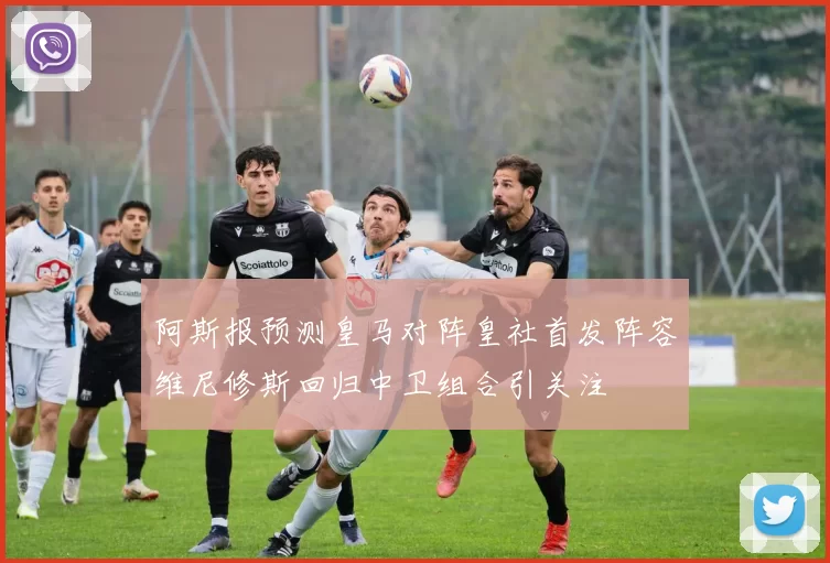 阿斯报预测皇马对阵皇社首发阵容维尼修斯回归中卫组合引关注