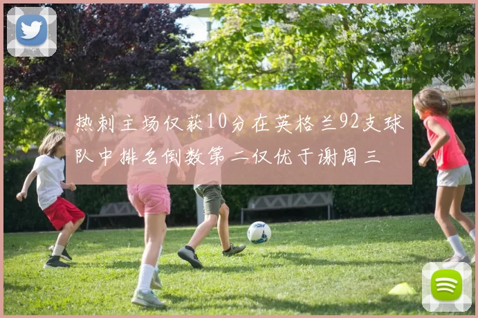 热刺主场仅获10分在英格兰92支球队中排名倒数第二仅优于谢周三