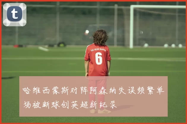 哈维西蒙斯对阵阿森纳失误频繁单场被断球创英超新纪录